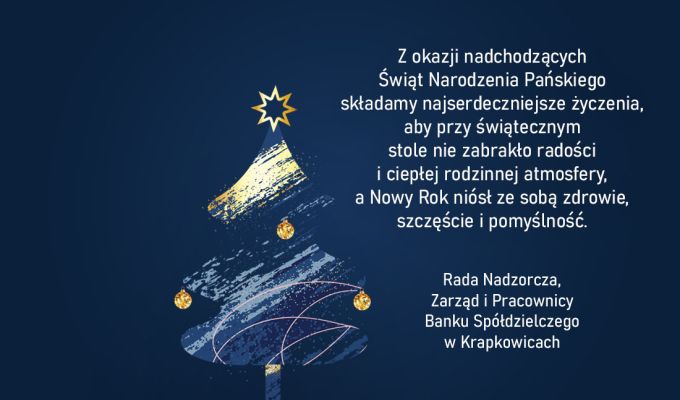 Z okazji nadchodzących Świąt Narodzenia Pańskiego składamy najserdeczniejsze życzenia, aby przy świątecznym stole nie zabrakło radości i ciepłej rodzinnej atmosfery, a Nowy Rok niósł ze sobą zdrowie, szczęście i pomyślność. Rada Nadzorcza, Zarząd i Pracownicy Banku Spółdzielczego w Krapkowicach